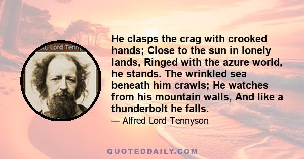 He clasps the crag with crooked hands; Close to the sun in lonely lands, Ringed with the azure world, he stands. The wrinkled sea beneath him crawls; He watches from his mountain walls, And like a thunderbolt he falls.