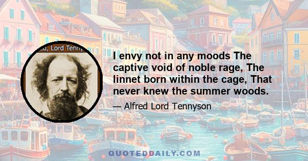 I envy not in any moods The captive void of noble rage, The linnet born within the cage, That never knew the summer woods: I envy not the beast that takes His license in the field of time, Unfetter’d by the sense of