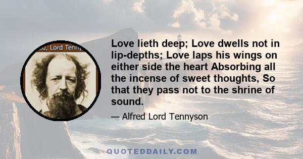 Love lieth deep; Love dwells not in lip-depths; Love laps his wings on either side the heart Absorbing all the incense of sweet thoughts, So that they pass not to the shrine of sound.