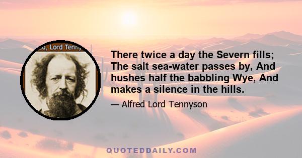 There twice a day the Severn fills; The salt sea-water passes by, And hushes half the babbling Wye, And makes a silence in the hills.