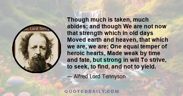 Though much is taken, much abides; and though We are not now that strength which in old days Moved earth and heaven, that which we are, we are; One equal temper of heroic hearts, Made weak by time and fate, but strong