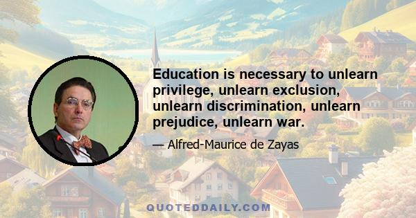 Education is necessary to unlearn privilege, unlearn exclusion, unlearn discrimination, unlearn prejudice, unlearn war.