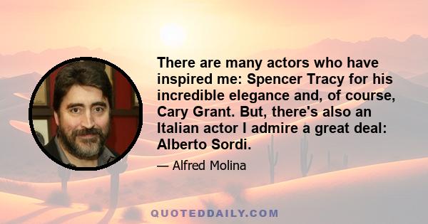 There are many actors who have inspired me: Spencer Tracy for his incredible elegance and, of course, Cary Grant. But, there's also an Italian actor I admire a great deal: Alberto Sordi.