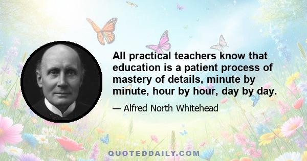 All practical teachers know that education is a patient process of mastery of details, minute by minute, hour by hour, day by day.