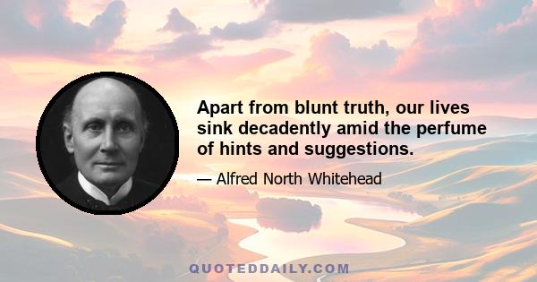 Apart from blunt truth, our lives sink decadently amid the perfume of hints and suggestions.