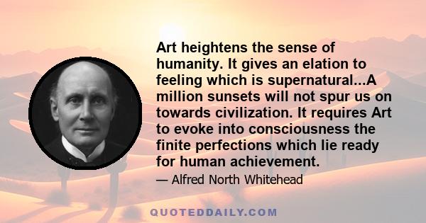 Art heightens the sense of humanity. It gives an elation to feeling which is supernatural...A million sunsets will not spur us on towards civilization. It requires Art to evoke into consciousness the finite perfections