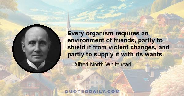 Every organism requires an environment of friends, partly to shield it from violent changes, and partly to supply it with its wants.