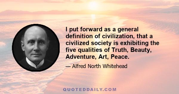 I put forward as a general definition of civilization, that a civilized society is exhibiting the five qualities of Truth, Beauty, Adventure, Art, Peace.