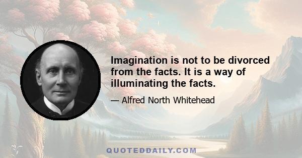 Imagination is not to be divorced from the facts. It is a way of illuminating the facts.