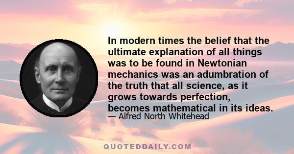 In modern times the belief that the ultimate explanation of all things was to be found in Newtonian mechanics was an adumbration of the truth that all science, as it grows towards perfection, becomes mathematical in its 