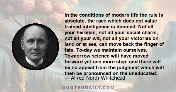 In the conditions of modern life the rule is absolute, the race which does not value trained intelligence is doomed. Not all your heroism, not all your social charm, not all your wit, not all your victories on land or