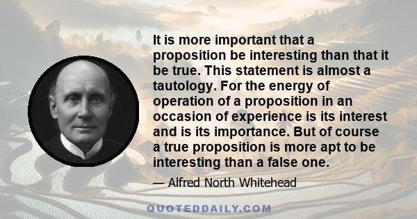 It is more important that a proposition be interesting than that it be true. This statement is almost a tautology. For the energy of operation of a proposition in an occasion of experience is its interest and is its