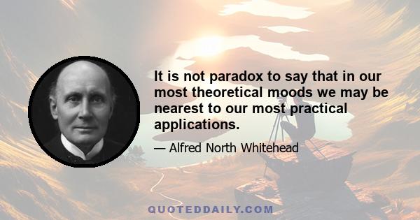 It is not paradox to say that in our most theoretical moods we may be nearest to our most practical applications.