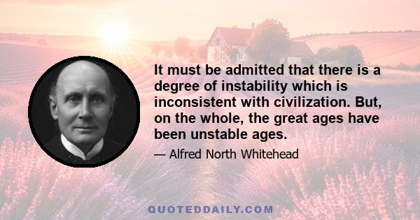 It must be admitted that there is a degree of instability which is inconsistent with civilization. But, on the whole, the great ages have been unstable ages.