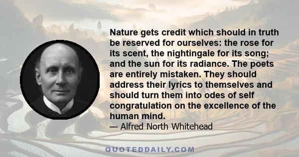 Nature gets credit which should in truth be reserved for ourselves: the rose for its scent, the nightingale for its song; and the sun for its radiance. The poets are entirely mistaken. They should address their lyrics