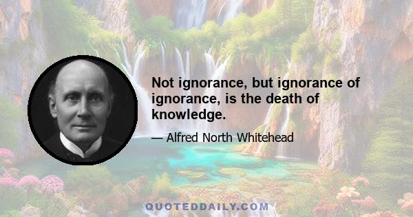 Not ignorance, but ignorance of ignorance, is the death of knowledge.