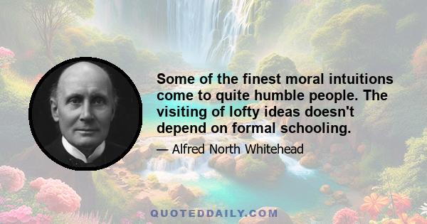 Some of the finest moral intuitions come to quite humble people. The visiting of lofty ideas doesn't depend on formal schooling.