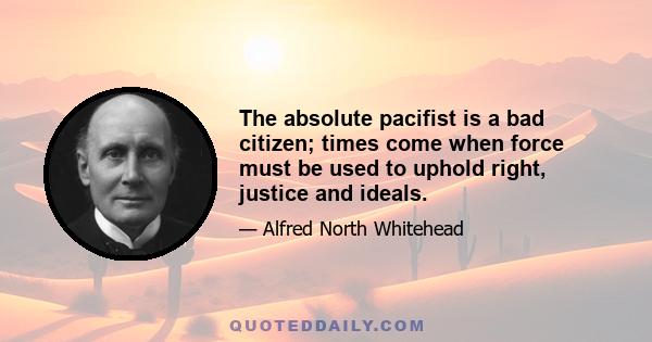 The absolute pacifist is a bad citizen; times come when force must be used to uphold right, justice and ideals.