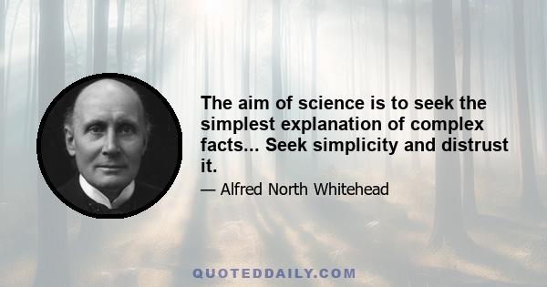 The aim of science is to seek the simplest explanation of complex facts... Seek simplicity and distrust it.