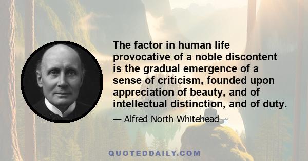 The factor in human life provocative of a noble discontent is the gradual emergence of a sense of criticism, founded upon appreciation of beauty, and of intellectual distinction, and of duty.