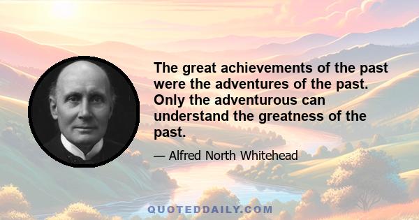 The great achievements of the past were the adventures of the past. Only the adventurous can understand the greatness of the past.