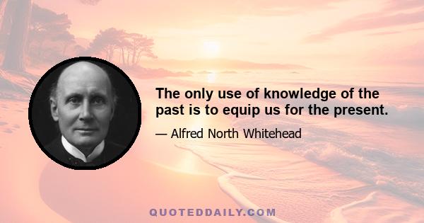 The only use of knowledge of the past is to equip us for the present.