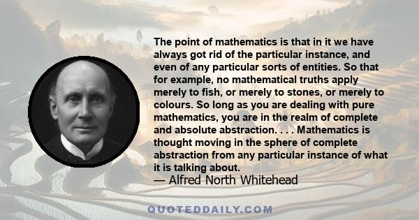 The point of mathematics is that in it we have always got rid of the particular instance, and even of any particular sorts of entities. So that for example, no mathematical truths apply merely to fish, or merely to