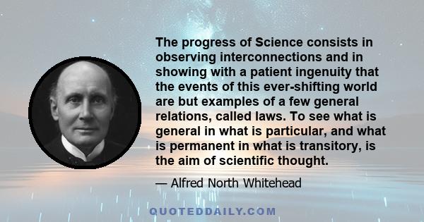 The progress of Science consists in observing interconnections and in showing with a patient ingenuity that the events of this ever-shifting world are but examples of a few general relations, called laws. To see what is 