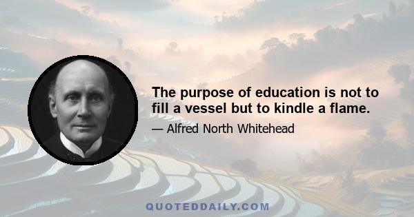 The purpose of education is not to fill a vessel but to kindle a flame.