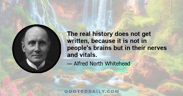 The real history does not get written, because it is not in people's brains but in their nerves and vitals.