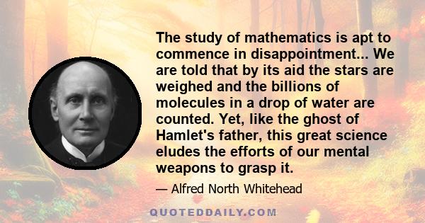 The study of mathematics is apt to commence in disappointment... We are told that by its aid the stars are weighed and the billions of molecules in a drop of water are counted. Yet, like the ghost of Hamlet's father,