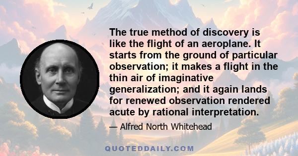 The true method of discovery is like the flight of an aeroplane. It starts from the ground of particular observation; it makes a flight in the thin air of imaginative generalization; and it again lands for renewed