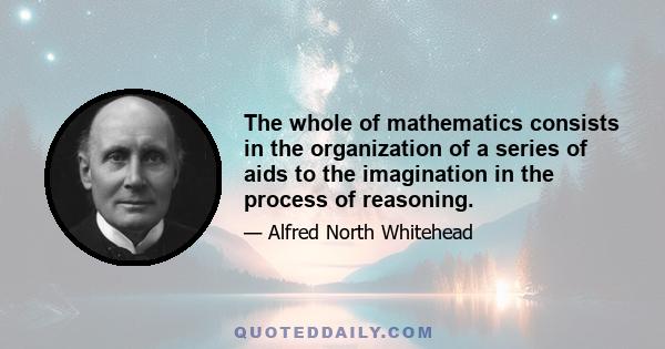 The whole of mathematics consists in the organization of a series of aids to the imagination in the process of reasoning.