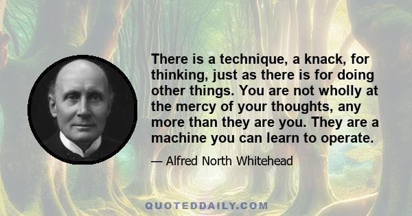 There is a technique, a knack, for thinking, just as there is for doing other things. You are not wholly at the mercy of your thoughts, any more than they are you. They are a machine you can learn to operate.