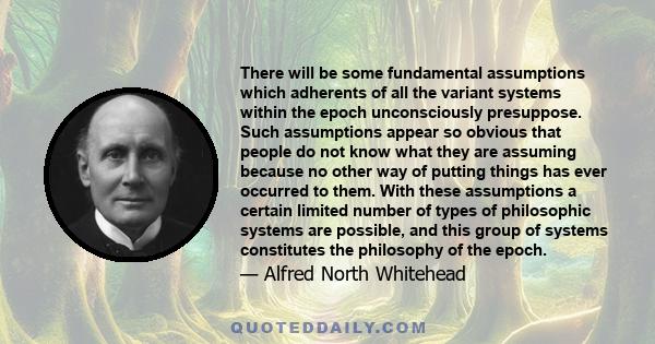 There will be some fundamental assumptions which adherents of all the variant systems within the epoch unconsciously presuppose. Such assumptions appear so obvious that people do not know what they are assuming because