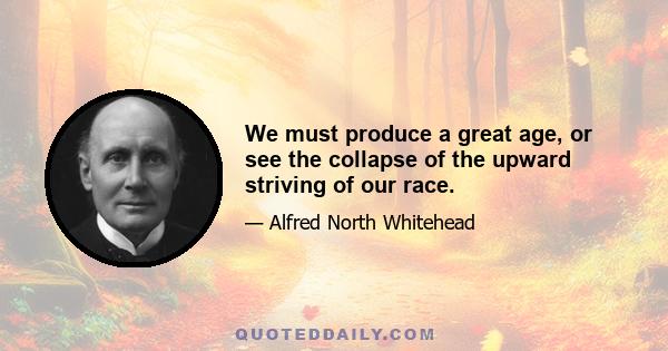 We must produce a great age, or see the collapse of the upward striving of our race.