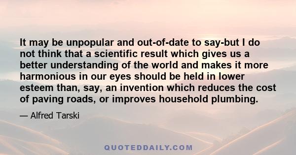 It may be unpopular and out-of-date to say-but I do not think that a scientific result which gives us a better understanding of the world and makes it more harmonious in our eyes should be held in lower esteem than,