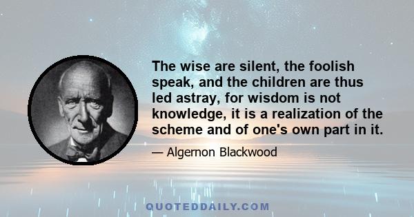 The wise are silent, the foolish speak, and the children are thus led astray, for wisdom is not knowledge, it is a realization of the scheme and of one's own part in it.