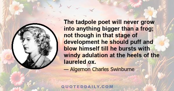 The tadpole poet will never grow into anything bigger than a frog; not though in that stage of development he should puff and blow himself till he bursts with windy adulation at the heels of the laureled ox.