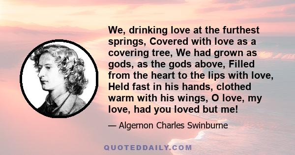 We, drinking love at the furthest springs, Covered with love as a covering tree, We had grown as gods, as the gods above, Filled from the heart to the lips with love, Held fast in his hands, clothed warm with his wings, 