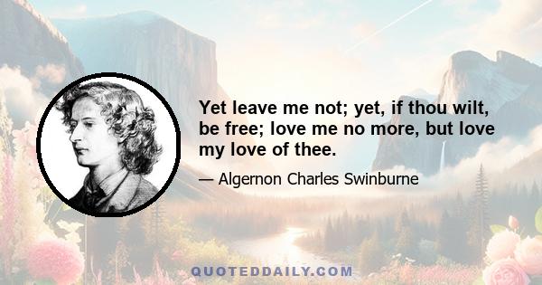 Yet leave me not; yet, if thou wilt, be free; love me no more, but love my love of thee.