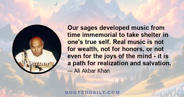 Our sages developed music from time immemorial to take shelter in one's true self. Real music is not for wealth, not for honors, or not even for the joys of the mind - it is a path for realization and salvation.