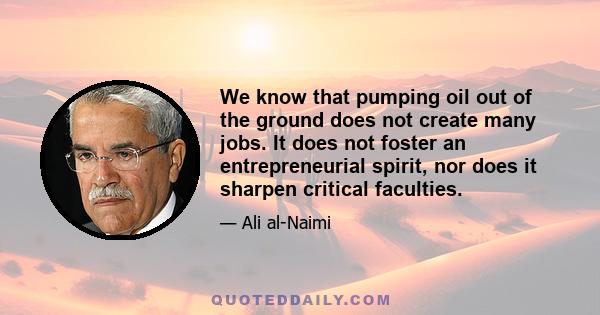 We know that pumping oil out of the ground does not create many jobs. It does not foster an entrepreneurial spirit, nor does it sharpen critical faculties.