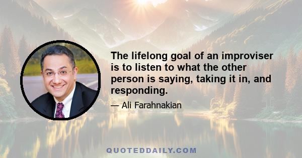 The lifelong goal of an improviser is to listen to what the other person is saying, taking it in, and responding.