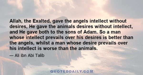 Allah, the Exalted, gave the angels intellect without desires, He gave the animals desires without intellect, and He gave both to the sons of Adam. So a man whose intellect prevails over his desires is better than the