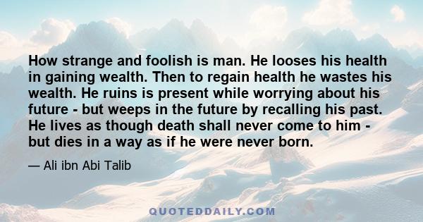 How strange and foolish is man. He looses his health in gaining wealth. Then to regain health he wastes his wealth. He ruins is present while worrying about his future - but weeps in the future by recalling his past. He 