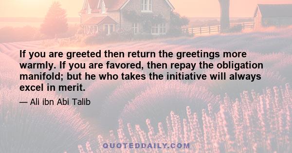 If you are greeted then return the greetings more warmly. If you are favored, then repay the obligation manifold; but he who takes the initiative will always excel in merit.