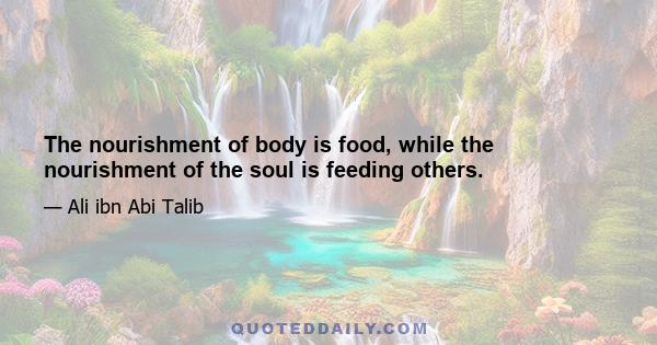 The nourishment of body is food, while the nourishment of the soul is feeding others.