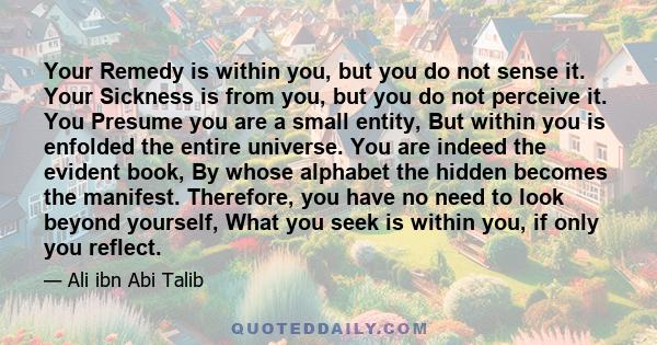 Your Remedy is within you, but you do not sense it. Your Sickness is from you, but you do not perceive it. You Presume you are a small entity, But within you is enfolded the entire universe. You are indeed the evident