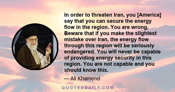 In order to threaten Iran, you [America] say that you can secure the energy flow in the region. You are wrong. Beware that if you make the slightest mistake over Iran, the energy flow through this region will be